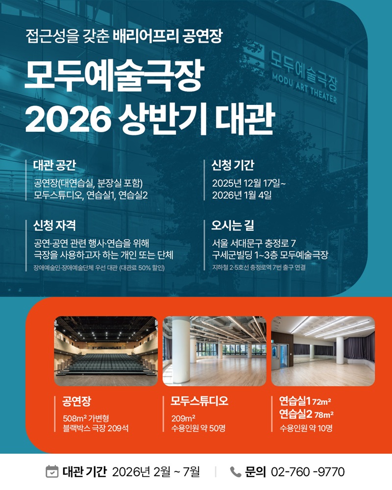 청록색 톤의 배경 위에 건물 외관 사진이 깔린 팝업. 접근성을 갖춘 배리어프리 공연장, 모두예술극장 2026 상반기 대관
대관 공간 : 공연장(대연습실, 분장실 포함), 모두스튜디오, 연습실1, 연습실2.
신청 자격 공연·공연 관련 행사·연습을 위해 극장을 사용하고자 하는 개인 또는 단체, 장애예술인·장애예술단체 우선 대관. 대관료 50% 할인.
신청 기간 : 2025년 12월 17일~2026년 1월 4일.
오시는 길 : 서울 서대문구 충정로 7 구세군빌딩 1~3층 모두예술극장, 지하철 2·5호선 충정로역 7번 출구 연결.
하단의 주황색 영역에는 세 개의 공간 사진이 있으며, 공연장 508㎡ 가변형 블랙박스 극장 209석, 모두스튜디오 209㎡ 수용인원 약 50명, “연습실1 72㎡, 연습실2 78㎡ 수용인원 약 10명.
대관 기간 2026년 2월~7월, 문의 02-760-9770